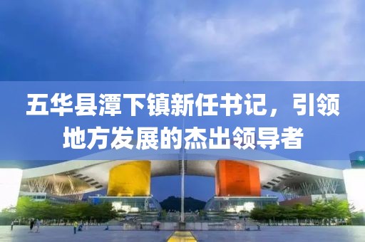 五華縣潭下鎮(zhèn)新任書記，引領(lǐng)地方發(fā)展的杰出領(lǐng)導(dǎo)者