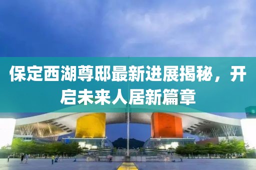 保定西湖尊邸最新進展揭秘，開啟未來人居新篇章