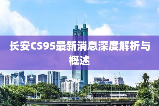 長安CS95最新消息深度解析與概述