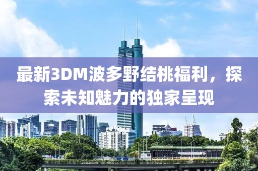 最新3DM波多野結(jié)桃福利，探索未知魅力的獨家呈現(xiàn)