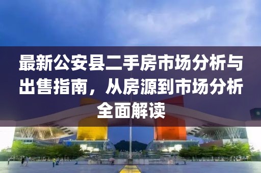 最新公安縣二手房市場(chǎng)分析與出售指南，從房源到市場(chǎng)分析全面解讀