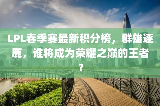 LPL春季賽最新積分榜，群雄逐鹿，誰將成為榮耀之巔的王者？