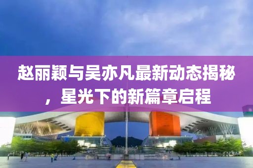 趙麗穎與吳亦凡最新動態(tài)揭秘，星光下的新篇章啟程