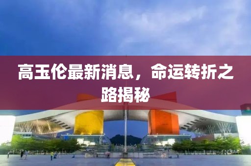 高玉倫最新消息，命運(yùn)轉(zhuǎn)折之路揭秘