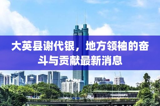 大英縣謝代銀，地方領袖的奮斗與貢獻最新消息