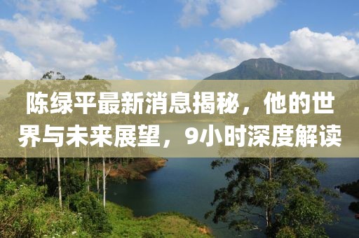 陳綠平最新消息揭秘，他的世界與未來展望，9小時(shí)深度解讀