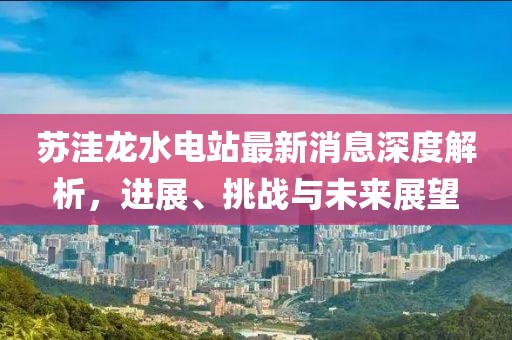 蘇洼龍水電站最新消息深度解析，進(jìn)展、挑戰(zhàn)與未來展望
