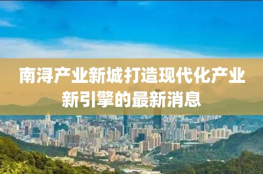 南潯產業(yè)新城打造現(xiàn)代化產業(yè)新引擎的最新消息