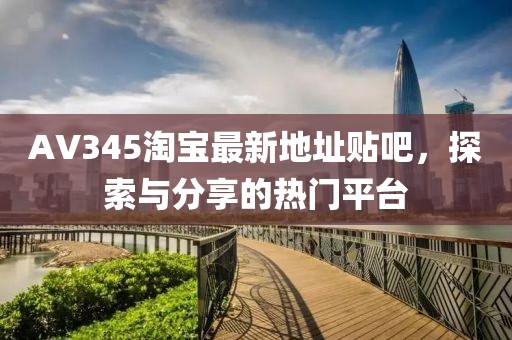 AV345淘寶最新地址貼吧，探索與分享的熱門平臺(tái)