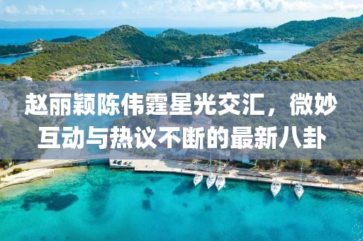 趙麗穎陳偉霆星光交匯，微妙互動(dòng)與熱議不斷的最新八卦