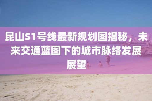昆山S1號線最新規(guī)劃圖揭秘，未來交通藍(lán)圖下的城市脈絡(luò)發(fā)展展望