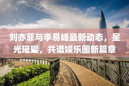 劉亦菲與李易峰最新動態(tài)，星光璀璨，共譜娛樂圈新篇章