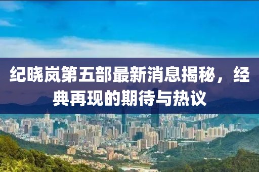 紀(jì)曉嵐第五部最新消息揭秘，經(jīng)典再現(xiàn)的期待與熱議