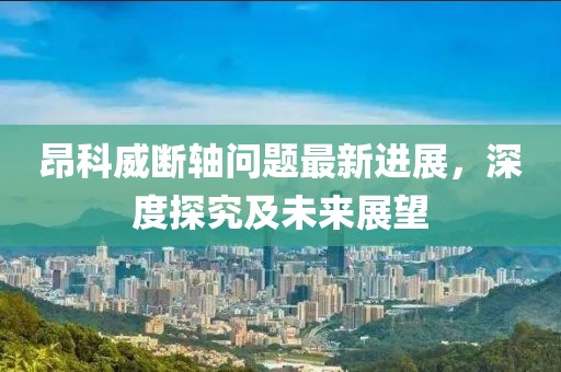 昂科威斷軸問題最新進展，深度探究及未來展望