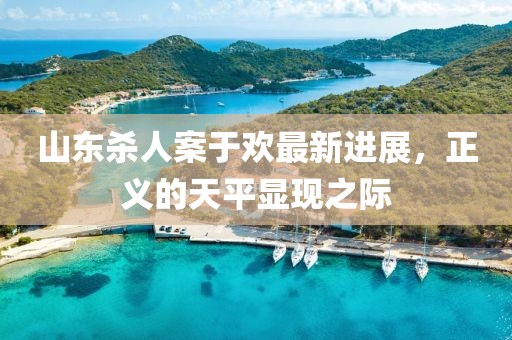 山東殺人案于歡最新進(jìn)展，正義的天平顯現(xiàn)之際