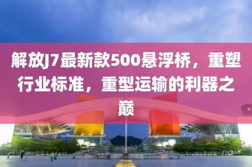 解放J7最新款500懸浮橋，重塑行業(yè)標(biāo)準(zhǔn)，重型運(yùn)輸?shù)睦髦畮p