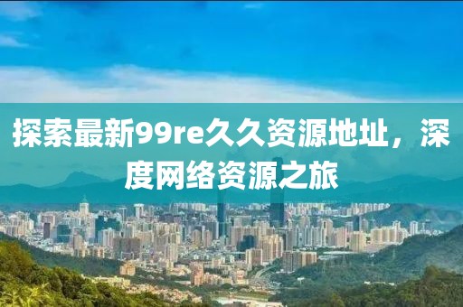 探索最新99re久久資源地址，深度網(wǎng)絡(luò)資源之旅