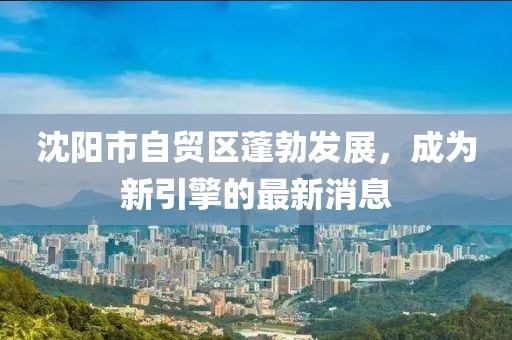 沈陽市自貿區(qū)蓬勃發(fā)展，成為新引擎的最新消息