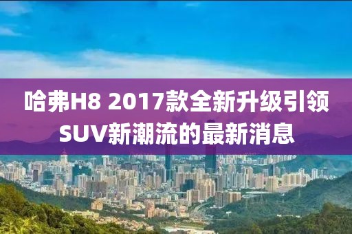 哈弗H8 2017款全新升級(jí)引領(lǐng)SUV新潮流的最新消息