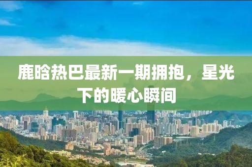 鹿晗熱巴最新一期擁抱，星光下的暖心瞬間