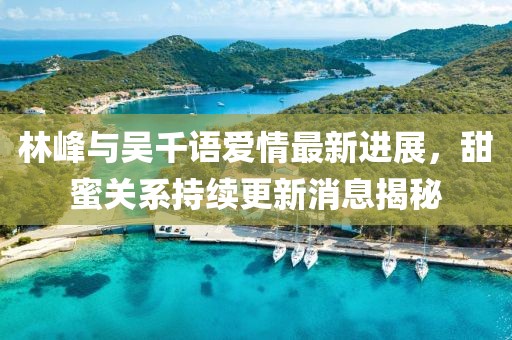 林峰與吳千語愛情最新進展，甜蜜關(guān)系持續(xù)更新消息揭秘