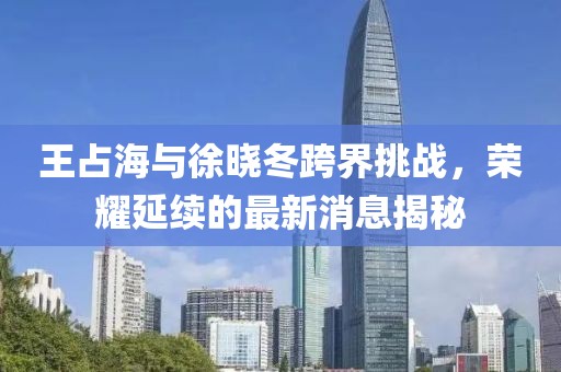 王占海與徐曉冬跨界挑戰(zhàn)，榮耀延續(xù)的最新消息揭秘