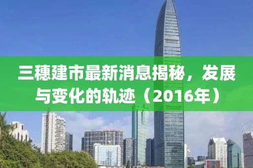三穗建市最新消息揭秘，發(fā)展與變化的軌跡（2016年）