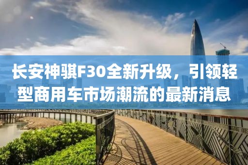 長(zhǎng)安神騏F30全新升級(jí)，引領(lǐng)輕型商用車市場(chǎng)潮流的最新消息