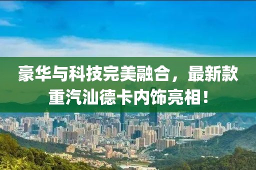豪華與科技完美融合，最新款重汽汕德卡內(nèi)飾亮相！