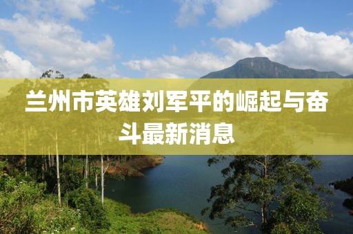 蘭州市英雄劉軍平的崛起與奮斗最新消息