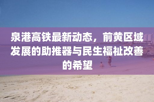 泉港高鐵最新動態(tài)，前黃區(qū)域發(fā)展的助推器與民生福祉改善的希望