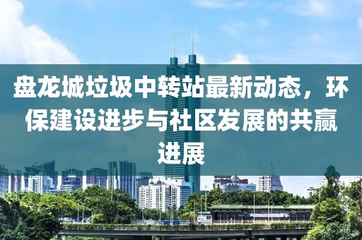 盤龍城垃圾中轉站最新動態(tài)，環(huán)保建設進步與社區(qū)發(fā)展的共贏進展