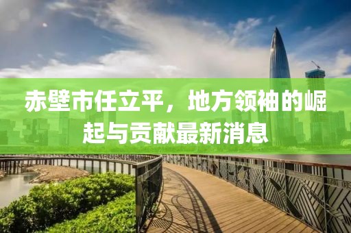 赤壁市任立平，地方領(lǐng)袖的崛起與貢獻最新消息
