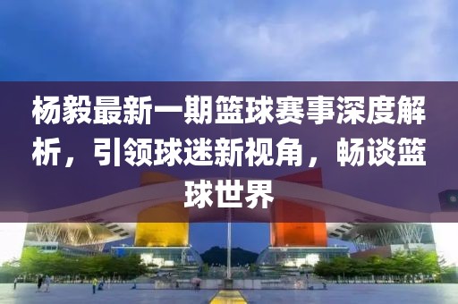 楊毅最新一期籃球賽事深度解析，引領(lǐng)球迷新視角，暢談籃球世界