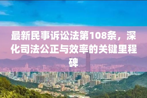最新民事訴訟法第108條，深化司法公正與效率的關(guān)鍵里程碑