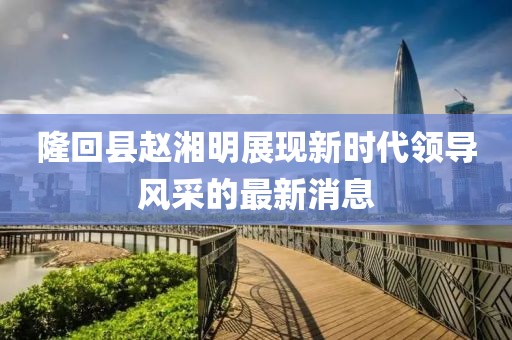 隆回縣趙湘明展現(xiàn)新時代領(lǐng)導(dǎo)風(fēng)采的最新消息