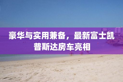 豪華與實用兼?zhèn)?，最新富士凱普斯達房車亮相
