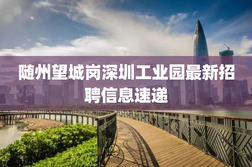 隨州望城崗深圳工業(yè)園最新招聘信息速遞