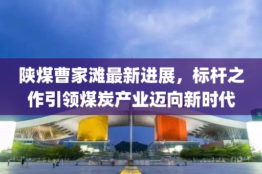 陜煤曹家灘最新進展，標(biāo)桿之作引領(lǐng)煤炭產(chǎn)業(yè)邁向新時代