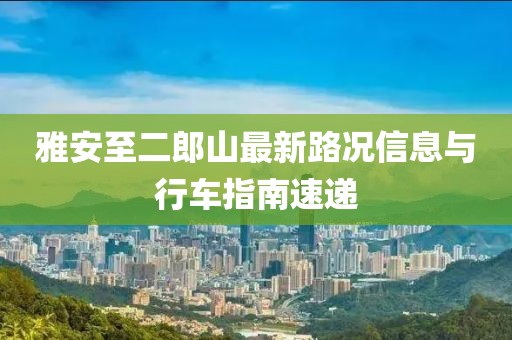 雅安至二郎山最新路況信息與行車(chē)指南速遞