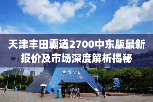 天津豐田霸道2700中東版最新報(bào)價(jià)及市場(chǎng)深度解析揭秘