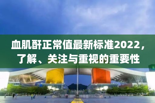 血肌酐正常值最新標(biāo)準(zhǔn)2022，了解、關(guān)注與重視的重要性
