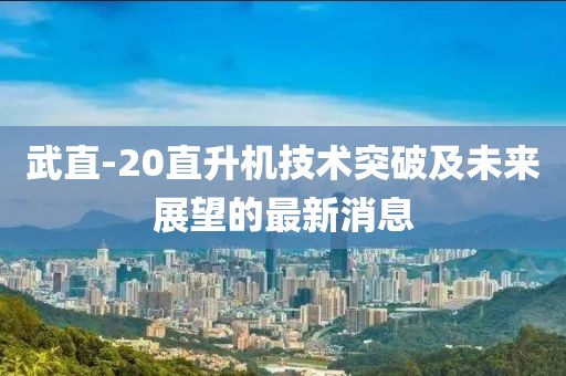 武直-20直升機(jī)技術(shù)突破及未來展望的最新消息