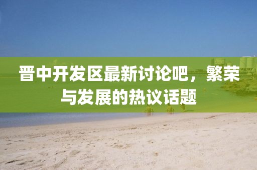 晉中開發(fā)區(qū)最新討論吧，繁榮與發(fā)展的熱議話題