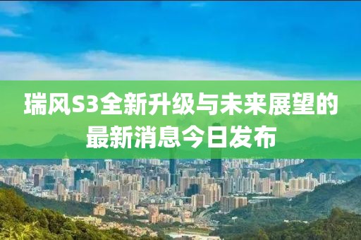 瑞風S3全新升級與未來展望的最新消息今日發(fā)布