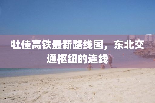 牡佳高鐵最新路線圖，東北交通樞紐的連線