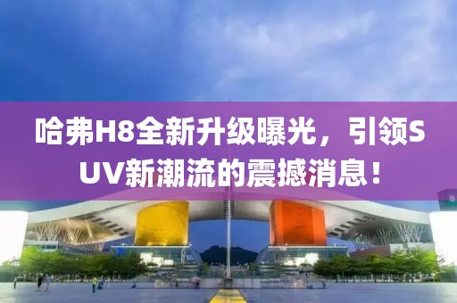 哈弗H8全新升級(jí)曝光，引領(lǐng)SUV新潮流的震撼消息！