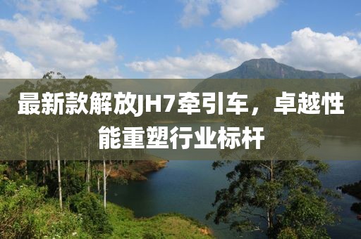 最新款解放JH7牽引車，卓越性能重塑行業(yè)標桿