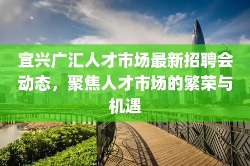 宜興廣匯人才市場最新招聘會動態(tài)，聚焦人才市場的繁榮與機遇