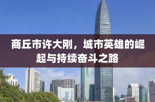商丘市許大剛，城市英雄的崛起與持續(xù)奮斗之路